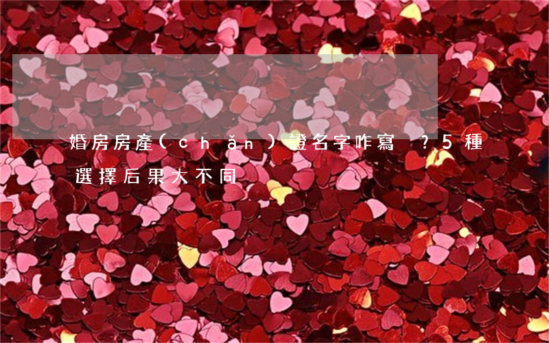 婚房房產(chǎn)證名字咋寫？5種選擇，后果大不同！